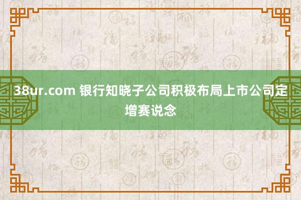38ur.com 银行知晓子公司积极布局上市公司定增赛说念