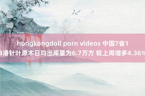 hongkongdoll porn videos 中国7省13港针叶原木日均出库量为6.7万方 较上周增多4.36%