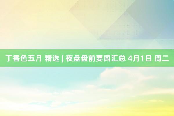 丁香色五月 精选 | 夜盘盘前要闻汇总 4月1日 周二